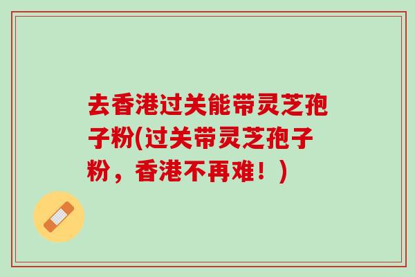 去香港过关能带灵芝孢子粉(过关带灵芝孢子粉，香港不再难！)