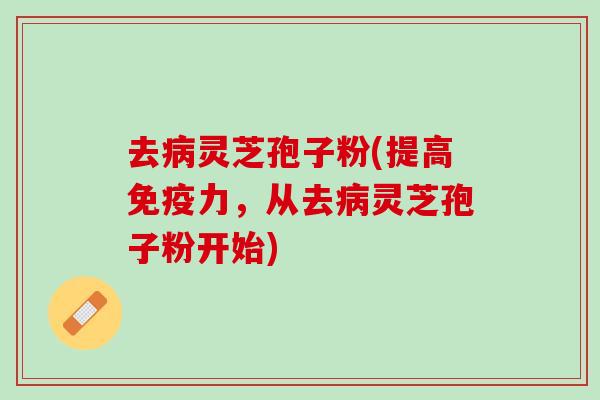 去灵芝孢子粉(提高免疫力，从去灵芝孢子粉开始)