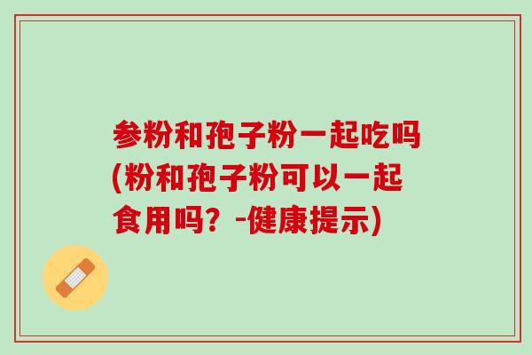 参粉和孢子粉一起吃吗(粉和孢子粉可以一起食用吗？-健康提示)