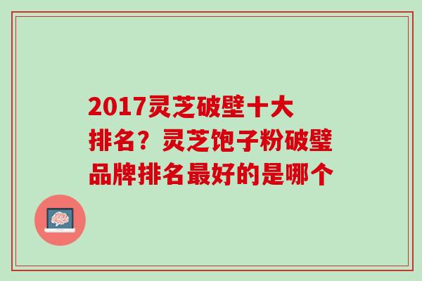 2017灵芝破壁十大排名？灵芝饱子粉破璧品牌排名好的是哪个