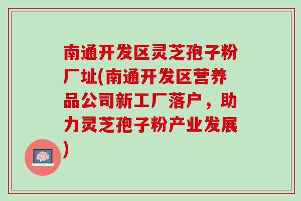 南通开发区灵芝孢子粉厂址(南通开发区营养品公司新工厂落户，助力灵芝孢子粉产业发展)