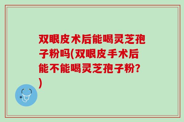双眼皮术后能喝灵芝孢子粉吗(双眼皮手术后能不能喝灵芝孢子粉?) 双眼皮术后能喝灵芝孢子粉吗(双眼皮手术后能不能喝灵芝孢子粉?)