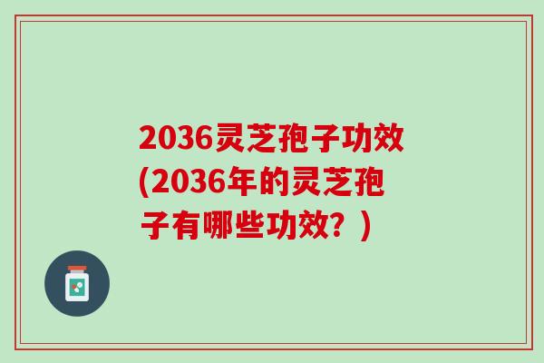 2036灵芝孢子功效(2036年的灵芝孢子有哪些功效？)