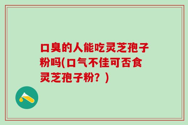 口臭的人能吃灵芝孢子粉吗(口气不佳可否食灵芝孢子粉？)