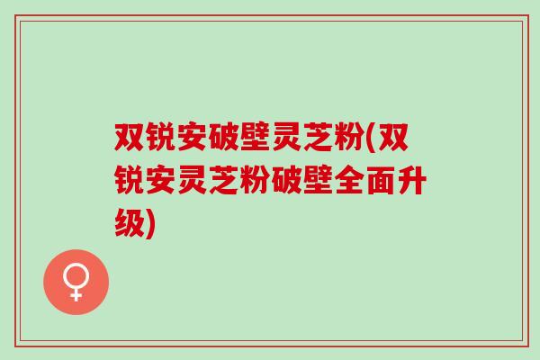 双锐安破壁灵芝粉(双锐安灵芝粉破壁全面升级)