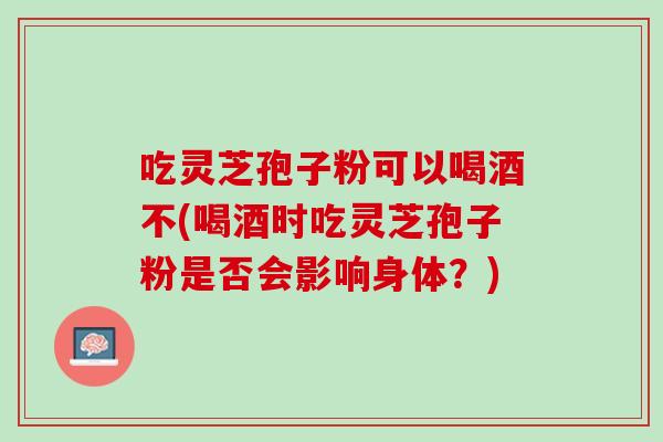 吃灵芝孢子粉可以喝酒不(喝酒时吃灵芝孢子粉是否会影响身体？)