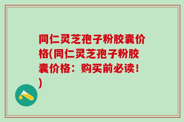 同仁灵芝孢子粉胶囊价格(同仁灵芝孢子粉胶囊价格：购买前必读！)