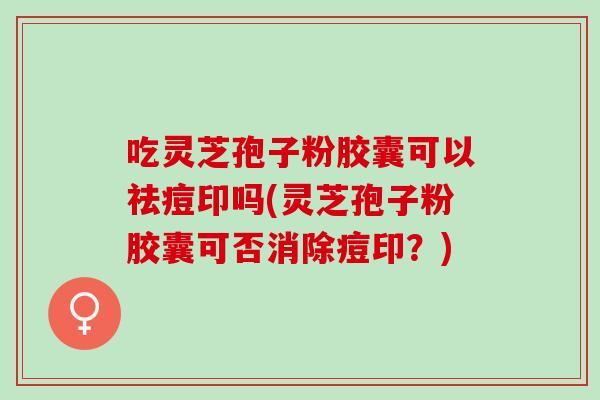 吃灵芝孢子粉胶囊可以祛痘印吗(灵芝孢子粉胶囊可否消除痘印？)