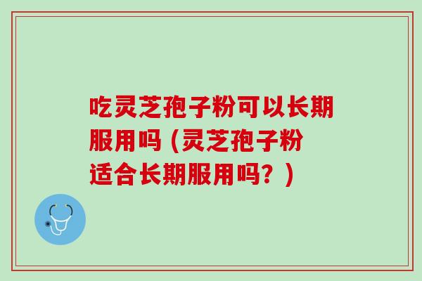 吃灵芝孢子粉可以长期服用吗 (灵芝孢子粉适合长期服用吗？)
