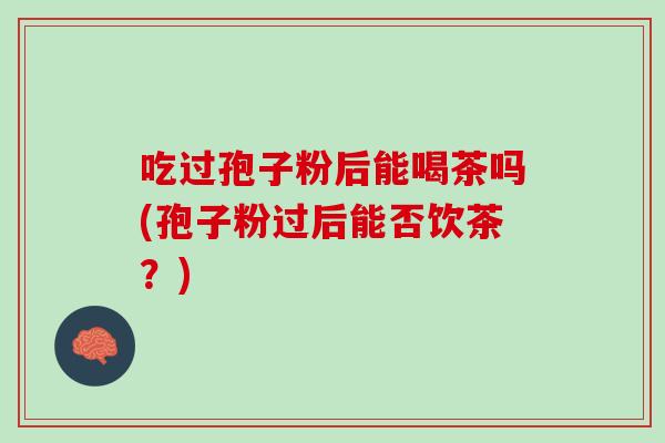 吃过孢子粉后能喝茶吗(孢子粉过后能否饮茶?) 吃过孢子粉后能喝茶吗(孢子粉过后能否饮茶?)