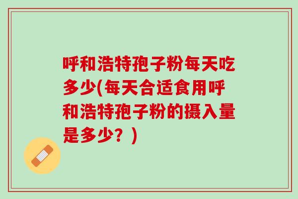 呼和浩特孢子粉每天吃多少(每天合适食用呼和浩特孢子粉的摄入量是多少？)