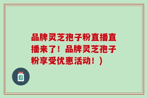 品牌灵芝孢子粉直播直播来了！品牌灵芝孢子粉享受优惠活动！)