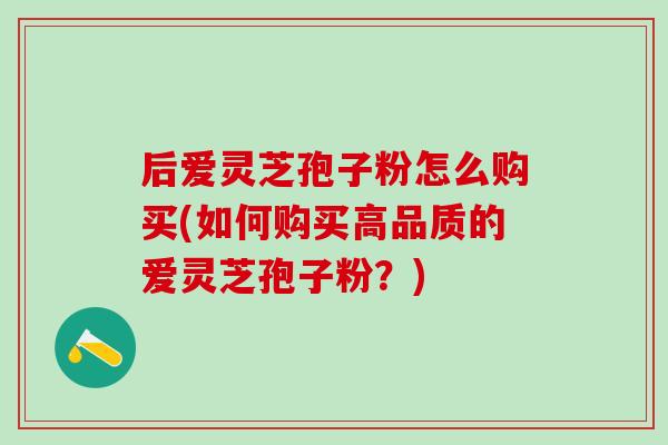 后爱灵芝孢子粉怎么购买(如何购买高品质的爱灵芝孢子粉?) 后爱灵芝孢子粉怎么购买(如何购买高品质的爱灵芝孢子粉?)