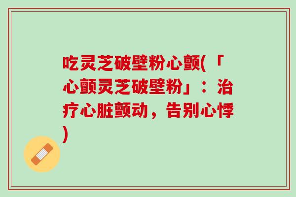 吃灵芝破壁粉心颤(「心颤灵芝破壁粉」：治疗心脏颤动，告别心悸)
