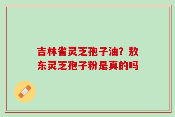吉林省灵芝孢子油？敖东灵芝孢子粉是真的吗