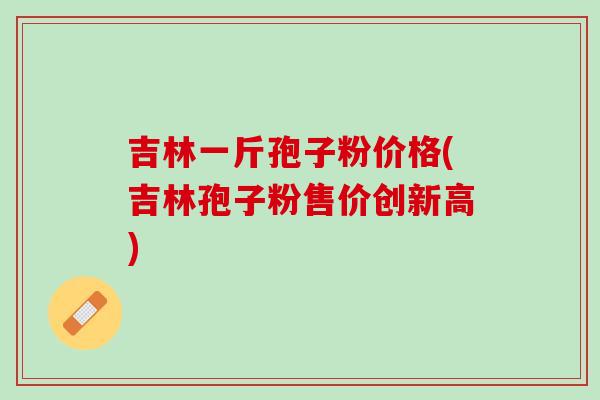 吉林一斤孢子粉价格(吉林孢子粉售价创新高) 吉林一斤孢子粉价格(吉林孢子粉售价创新高)