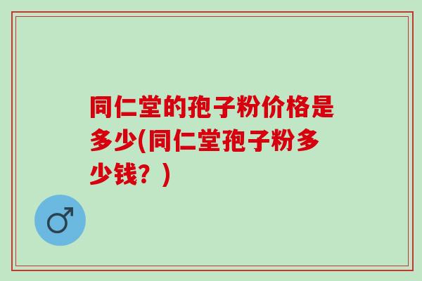 同仁堂的孢子粉价格是多少(同仁堂孢子粉多少钱?) 同仁堂的孢子粉价格是多少(同仁堂孢子粉多少钱?)
