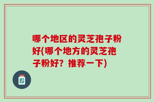哪个地区的灵芝孢子粉好(哪个地方的灵芝孢子粉好？推荐一下)