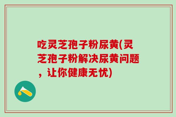 吃灵芝孢子粉尿黄(灵芝孢子粉解决尿黄问题，让你健康无忧)