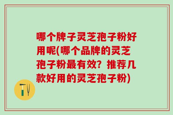 哪个牌子灵芝孢子粉好用呢(哪个品牌的灵芝孢子粉有效？推荐几款好用的灵芝孢子粉)