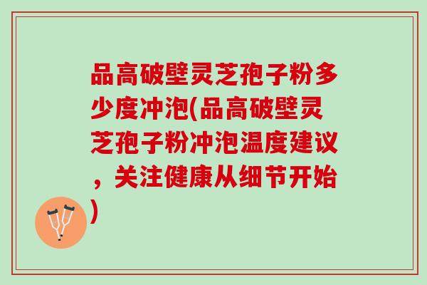 品高破壁灵芝孢子粉多少度冲泡(品高破壁灵芝孢子粉冲泡温度建议，关注健康从细节开始)