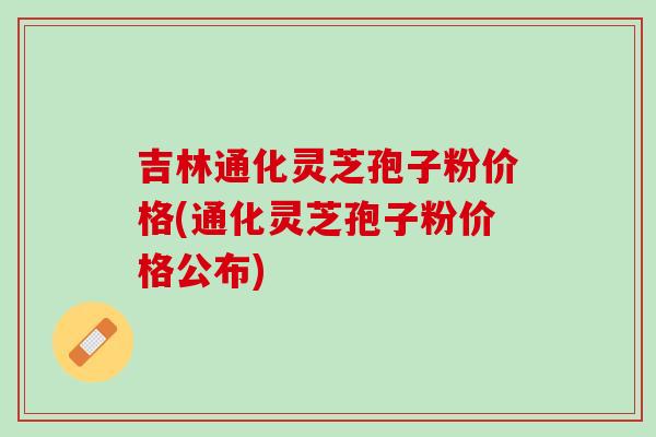 吉林通化灵芝孢子粉价格(通化灵芝孢子粉价格公布)