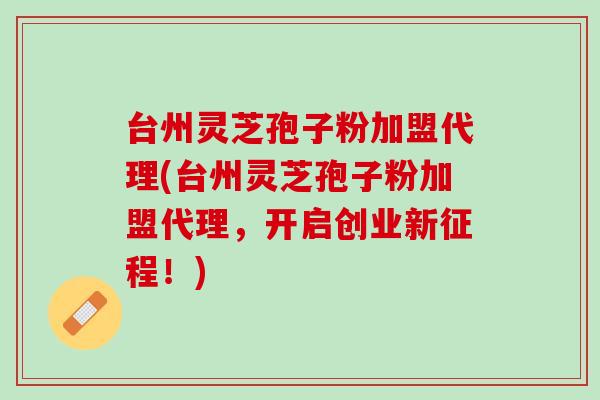 台州灵芝孢子粉加盟代理(台州灵芝孢子粉加盟代理，开启创业新征程！)