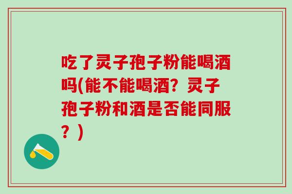 吃了灵子孢子粉能喝酒吗(能不能喝酒？灵子孢子粉和酒是否能同服？)