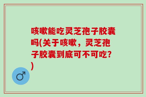 咳嗽能吃灵芝孢子胶囊吗(关于咳嗽，灵芝孢子胶囊到底可不可吃？)