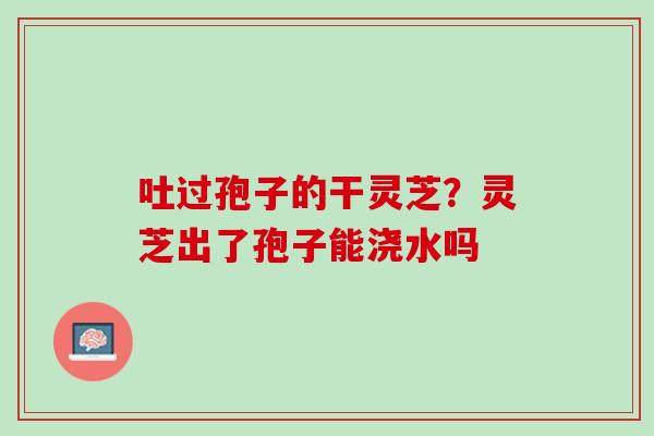 吐过孢子的干灵芝?灵芝出了孢子能浇水吗 吐过孢子的干灵芝?灵芝出了孢子能浇水吗