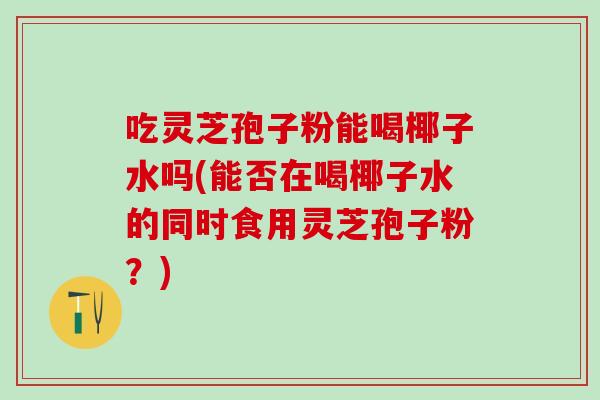 吃灵芝孢子粉能喝椰子水吗(能否在喝椰子水的同时食用灵芝孢子粉?) 吃灵芝孢子粉能喝椰子水吗(能否在喝椰子水的同时食用灵芝孢子粉?)
