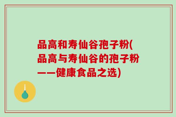 品高和寿仙谷孢子粉(品高与寿仙谷的孢子粉——健康食品之选) 品高和寿仙谷孢子粉(品高与寿仙谷的孢子粉——健康食品之选)