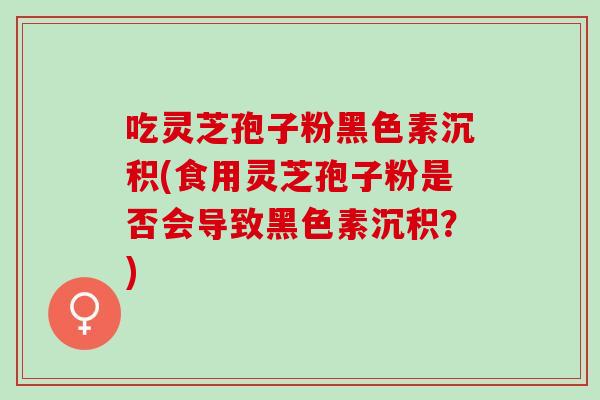 吃灵芝孢子粉黑色素沉积(食用灵芝孢子粉是否会导致黑色素沉积？)
