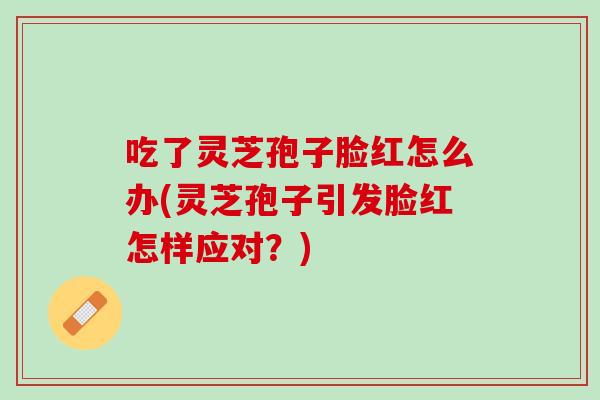 吃了灵芝孢子脸红怎么办(灵芝孢子引发脸红怎样应对?) 吃了灵芝孢子脸红怎么办(灵芝孢子引发脸红怎样应对?)