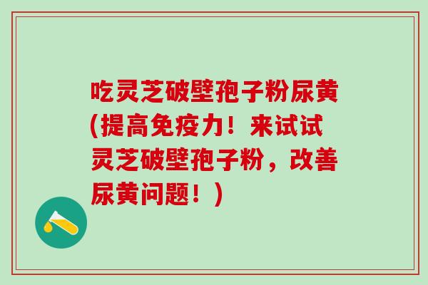 吃灵芝破壁孢子粉尿黄(提高免疫力！来试试灵芝破壁孢子粉，改善尿黄问题！)