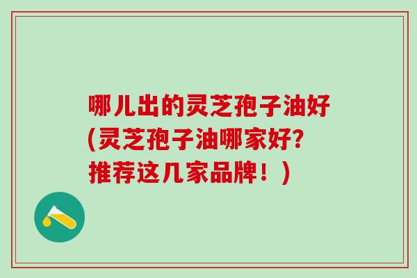 哪儿出的灵芝孢子油好(灵芝孢子油哪家好？推荐这几家品牌！)