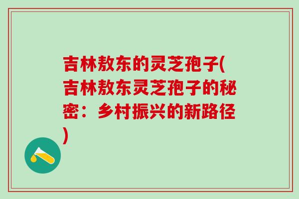 吉林敖东的灵芝孢子(吉林敖东灵芝孢子的秘密：乡村振兴的新路径)