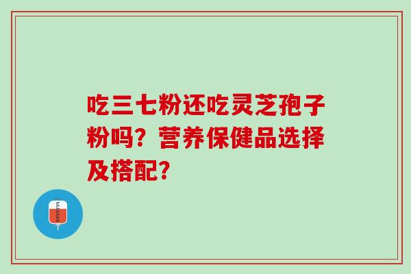 吃三七粉还吃灵芝孢子粉吗？营养保健品选择及搭配？
