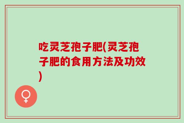 吃灵芝孢子肥(灵芝孢子肥的食用方法及功效)