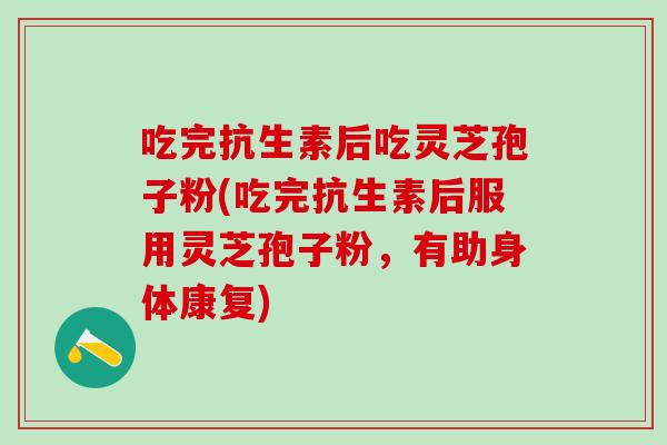 吃完抗生素后吃灵芝孢子粉(吃完抗生素后服用灵芝孢子粉，有助身体康复)