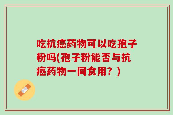 吃抗可以吃孢子粉吗(孢子粉能否与抗一同食用?) 吃抗可以吃孢子粉吗(孢子粉能否与抗一同食用?)