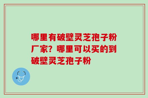 哪里有破壁灵芝孢子粉厂家？哪里可以买的到破壁灵芝孢子粉