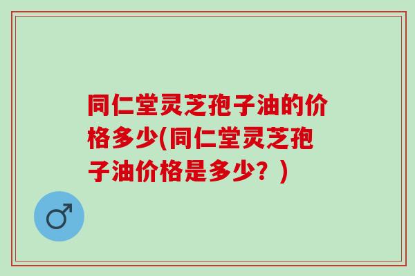 同仁堂灵芝孢子油的价格多少(同仁堂灵芝孢子油价格是多少？)