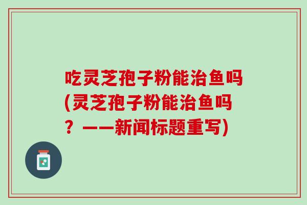 吃灵芝孢子粉能治鱼吗(灵芝孢子粉能治鱼吗？——新闻标题重写)