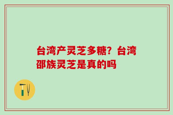 台湾产灵芝多糖？台湾邵族灵芝是真的吗