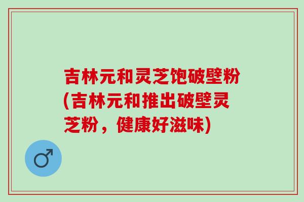 吉林元和灵芝饱破壁粉(吉林元和推出破壁灵芝粉，健康好滋味)