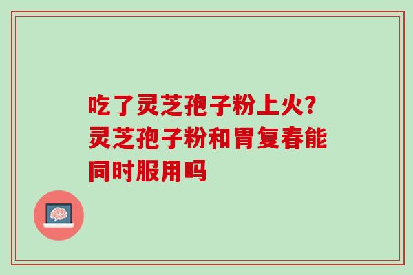 吃了灵芝孢子粉上火？灵芝孢子粉和胃复春能同时服用吗
