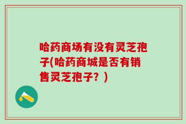 哈药商场有没有灵芝孢子(哈药商城是否有销售灵芝孢子？)