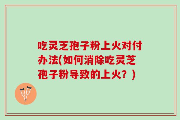 吃灵芝孢子粉上火对付办法(如何消除吃灵芝孢子粉导致的上火？)