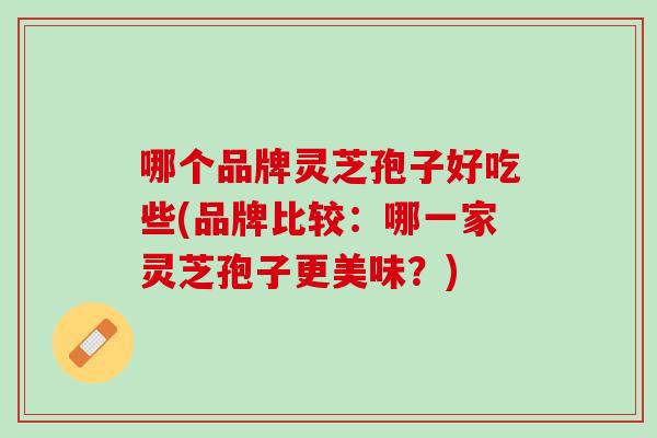 哪个品牌灵芝孢子好吃些(品牌比较:哪一家灵芝孢子更美味?) 哪个品牌灵芝孢子好吃些(品牌比较:哪一家灵芝孢子更美味?)